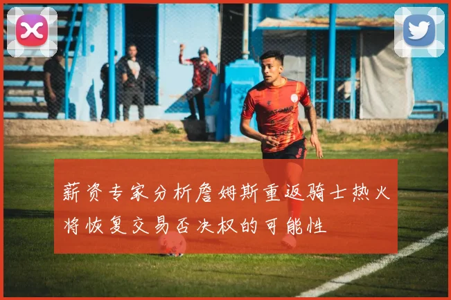薪资专家分析詹姆斯重返骑士热火将恢复交易否决权的可能性
