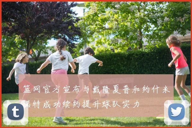篮网官方宣布与戴隆夏普和约什米诺特成功续约提升球队实力