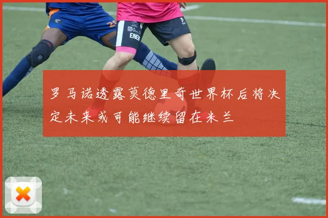 罗马诺透露莫德里奇世界杯后将决定未来或可能继续留在米兰