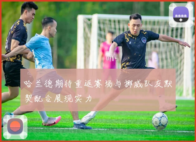哈兰德期待重返赛场与挪威队友默契配合展现实力