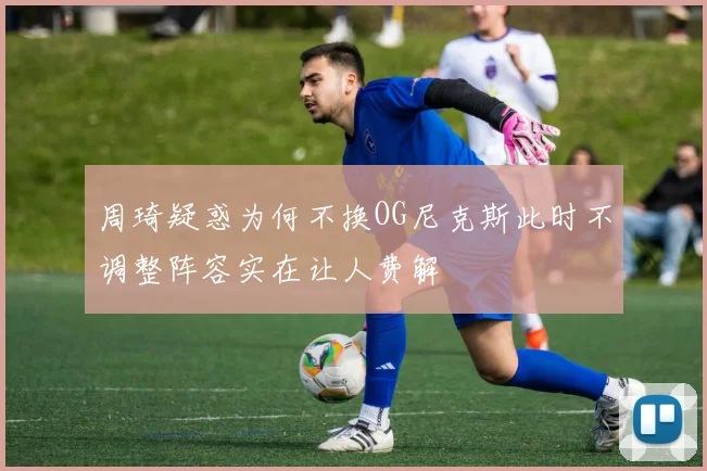 周琦疑惑为何不换OG尼克斯此时不调整阵容实在让人费解