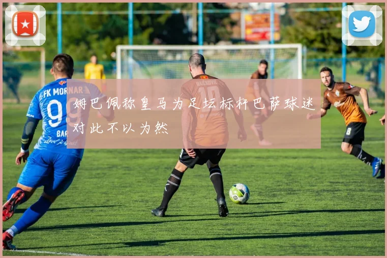 姆巴佩称皇马为足坛标杆巴萨球迷对此不以为然