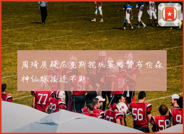 周琦质疑尼克斯挖坑策略赞布伦森神仙球接连不断