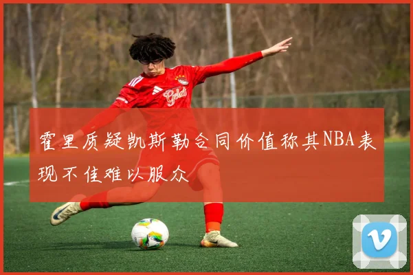 霍里质疑凯斯勒合同价值称其NBA表现不佳难以服众