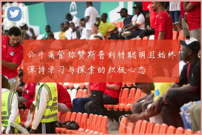公牛高管称赞斯普利特聪明且始终保持学习与探索的积极心态