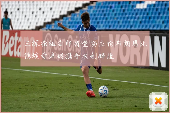 三探花组合即将登场杰伦布朗恩比德埃奇库姆携手共创辉煌