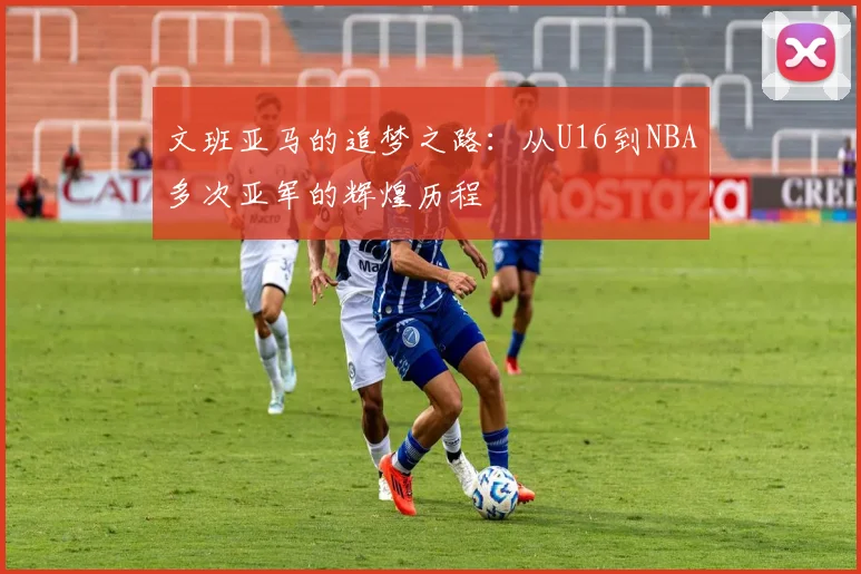 文班亚马的追梦之路：从U16到NBA多次亚军的辉煌历程