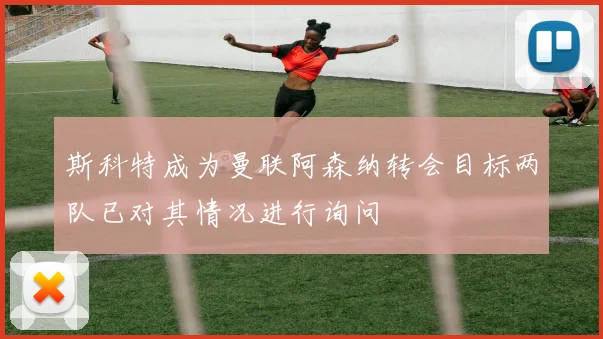 斯科特成为曼联阿森纳转会目标两队已对其情况进行询问