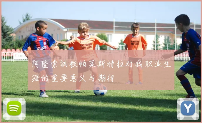 阿隆索执教帕莱斯特拉对我职业生涯的重要意义与期待